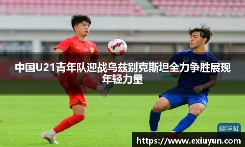 中国U21青年队迎战乌兹别克斯坦全力争胜展现年轻力量